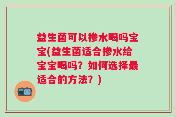 益生菌可以掺水喝吗宝宝(益生菌适合掺水给宝宝喝吗？如何选择适合的方法？)