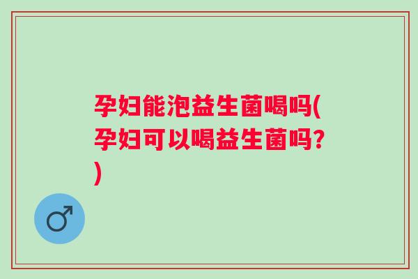孕妇能泡益生菌喝吗(孕妇可以喝益生菌吗？)