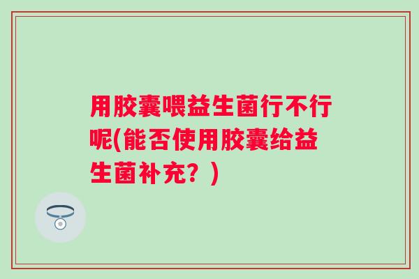 用胶囊喂益生菌行不行呢(能否使用胶囊给益生菌补充?) 用胶囊喂益生菌行不行呢(能否使用胶囊给益生菌补充?)
