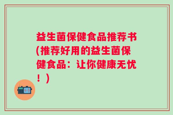 益生菌保健食品推荐书(推荐好用的益生菌保健食品:让你健康无忧!) 益生菌保健食品推荐书(推荐好用的益生菌保健食品:让你健康无忧!)