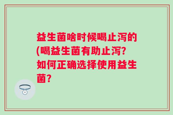 益生菌啥时候喝止泻的(喝益生菌有助止泻?如何正确选择使用益生菌? 益生菌啥时候喝止泻的(喝益生菌有助止泻?如何正确选择使用益生菌?