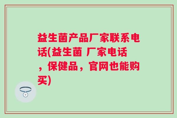 益生菌产品厂家联系电话(益生菌 厂家电话,保健品,官网也能购买) 益生菌产品厂家联系电话(益生菌 厂家电话,保健品,官网也能购买)