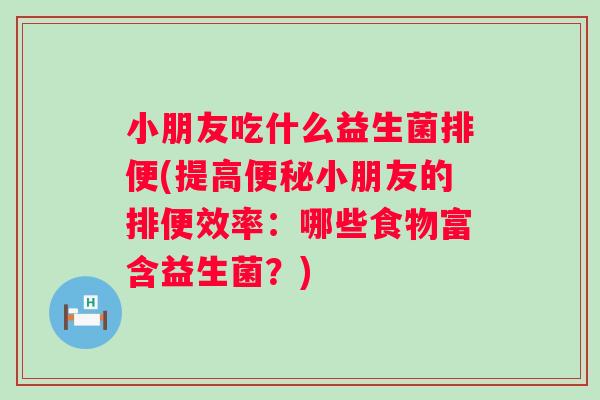 小朋友吃什么益生菌排便(提高小朋友的排便效率:哪些食物富含益生菌?) 小朋友吃什么益生菌排便(提高小朋友的排便效率:哪些食物富含益生菌?)