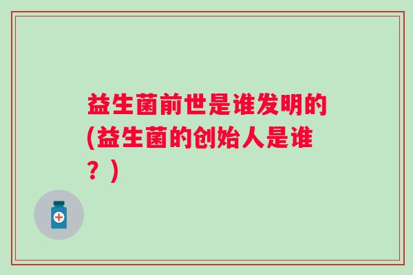 益生菌前世是谁发明的(益生菌的创始人是谁?) 益生菌前世是谁发明的(益生菌的创始人是谁?)
