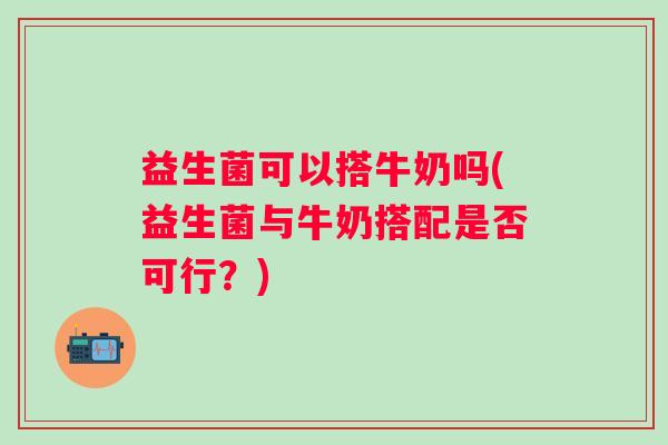 益生菌可以搭牛奶吗(益生菌与牛奶搭配是否可行？)