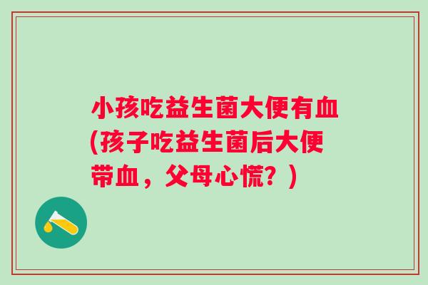 小孩吃益生菌大便有血(孩子吃益生菌后大便带血，父母心慌？)
