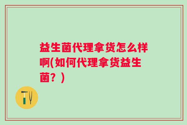 益生菌代理拿货怎么样啊(如何代理拿货益生菌?) 益生菌代理拿货怎么样啊(如何代理拿货益生菌?)