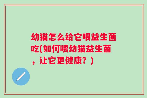 幼猫怎么给它喂益生菌吃(如何喂幼猫益生菌，让它更健康？)