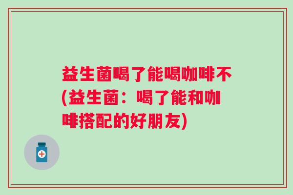 益生菌喝了能喝咖啡不(益生菌:喝了能和咖啡搭配的好朋友) 益生菌喝了能喝咖啡不(益生菌:喝了能和咖啡搭配的好朋友)