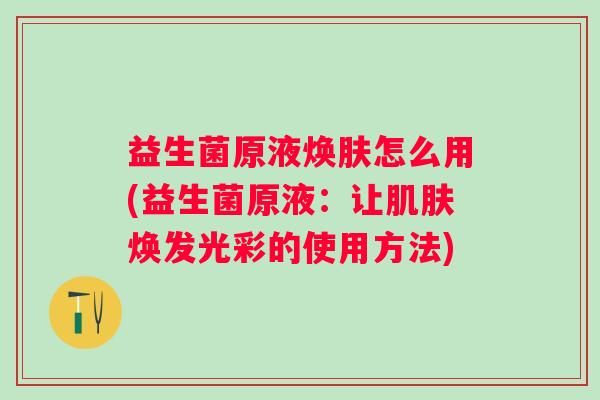 益生菌原液焕肤怎么用(益生菌原液:让焕发光彩的使用方法) 益生菌原液焕肤怎么用(益生菌原液:让焕发光彩的使用方法)