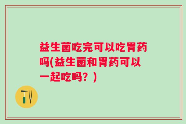 益生菌吃完可以吃胃药吗(益生菌和胃药可以一起吃吗？)