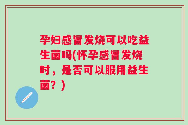 孕妇发烧可以吃益生菌吗(怀孕发烧时，是否可以服用益生菌？)