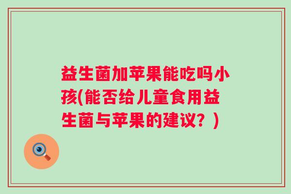 益生菌加苹果能吃吗小孩(能否给儿童食用益生菌与苹果的建议？)