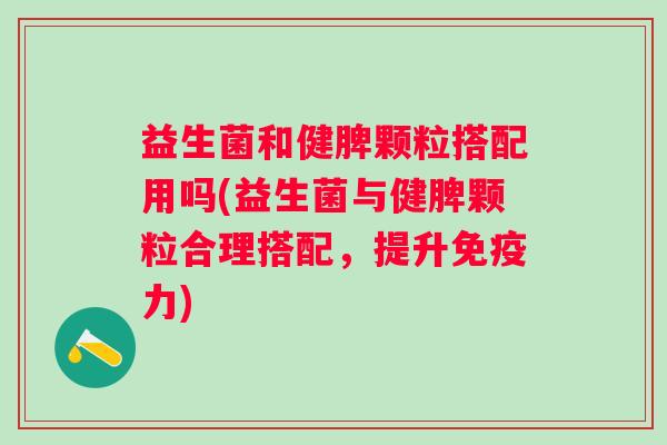 益生菌和健脾颗粒搭配用吗(益生菌与健脾颗粒合理搭配，提升力)