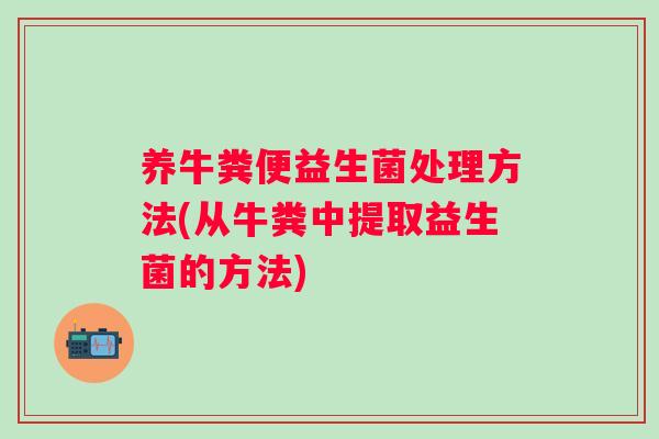 养牛粪便益生菌处理方法(从牛粪中提取益生菌的方法)