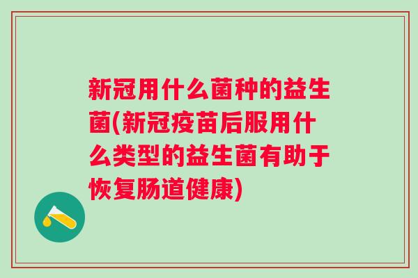 新冠用什么菌种的益生菌(新冠疫苗后服用什么类型的益生菌有助于恢复肠道健康)