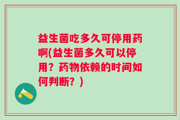 益生菌吃多久可停用药啊(益生菌多久可以停用？依赖的时间如何判断？)