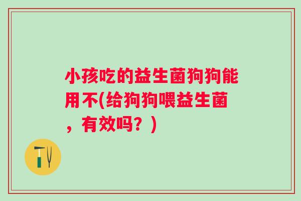 小孩吃的益生菌狗狗能用不(给狗狗喂益生菌，有效吗？)