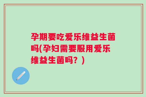 孕期要吃爱乐维益生菌吗(孕妇需要服用爱乐维益生菌吗？)