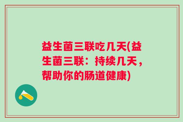 益生菌三联吃几天(益生菌三联：持续几天，帮助你的肠道健康)