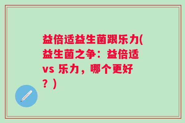 益倍适益生菌跟乐力(益生菌之争：益倍适 vs 乐力，哪个更好？)
