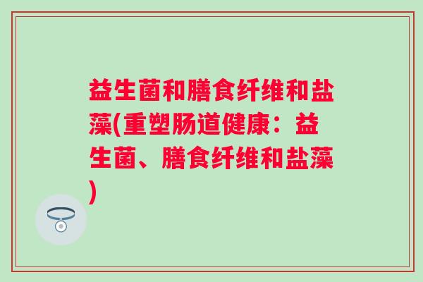 益生菌和膳食纤维和盐藻(重塑肠道健康：益生菌、膳食纤维和盐藻)