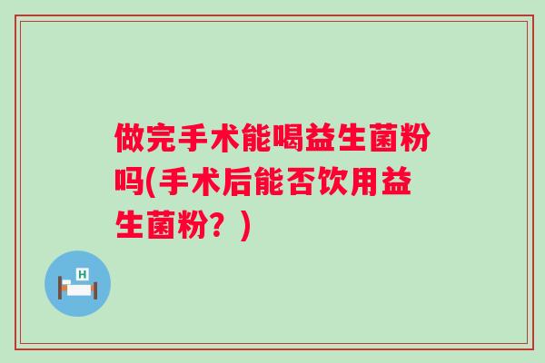 做完手术能喝益生菌粉吗(手术后能否饮用益生菌粉?) 做完手术能喝益生菌粉吗(手术后能否饮用益生菌粉?)