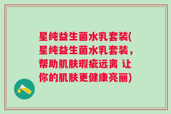 星纯益生菌水乳套装(星纯益生菌水乳套装,帮助瑕疵远离 让你的更健康亮丽) 星纯益生菌水乳套装(星纯益生菌水乳套装,帮助瑕疵远离 让你的更健康亮丽)