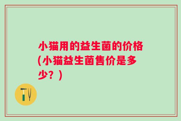 小猫用的益生菌的价格(小猫益生菌售价是多少?) 小猫用的益生菌的价格(小猫益生菌售价是多少?)