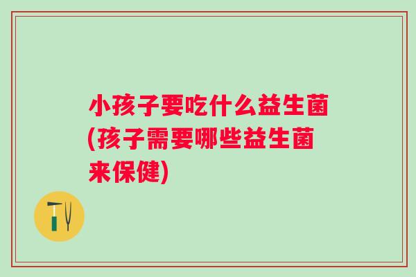 小孩子要吃什么益生菌(孩子需要哪些益生菌来保健)
