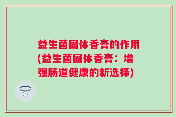 益生菌固体香膏的作用(益生菌固体香膏:增强肠道健康的新选择) 益生菌固体香膏的作用(益生菌固体香膏:增强肠道健康的新选择)