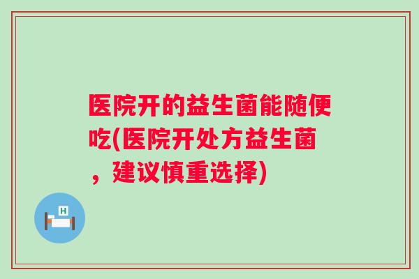医院开的益生菌能随便吃(医院开处方益生菌,建议慎重选择) 医院开的益生菌能随便吃(医院开处方益生菌,建议慎重选择)