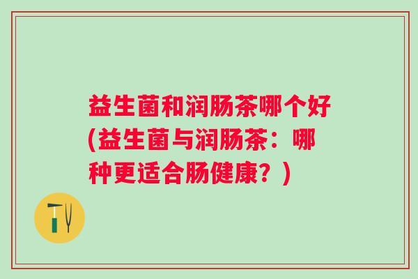 益生菌和润肠茶哪个好(益生菌与润肠茶:哪种更适合肠健康?) 益生菌和润肠茶哪个好(益生菌与润肠茶:哪种更适合肠健康?)
