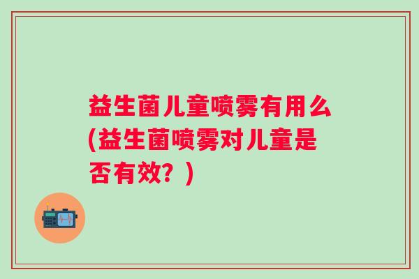 益生菌儿童喷雾有用么(益生菌喷雾对儿童是否有效?) 益生菌儿童喷雾有用么(益生菌喷雾对儿童是否有效?)