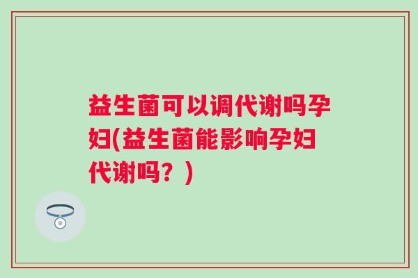 益生菌可以调代谢吗孕妇(益生菌能影响孕妇代谢吗?) 益生菌可以调代谢吗孕妇(益生菌能影响孕妇代谢吗?)