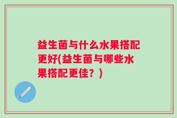 益生菌与什么水果搭配更好(益生菌与哪些水果搭配更佳?) 益生菌与什么水果搭配更好(益生菌与哪些水果搭配更佳?)