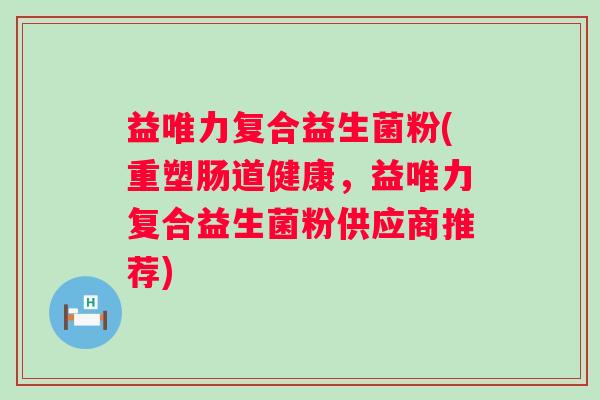 益唯力复合益生菌粉(重塑肠道健康，益唯力复合益生菌粉供应商推荐)