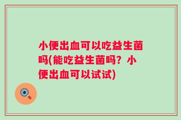 小便出可以吃益生菌吗(能吃益生菌吗?小便出可以试试) 小便出可以吃益生菌吗(能吃益生菌吗?小便出可以试试)