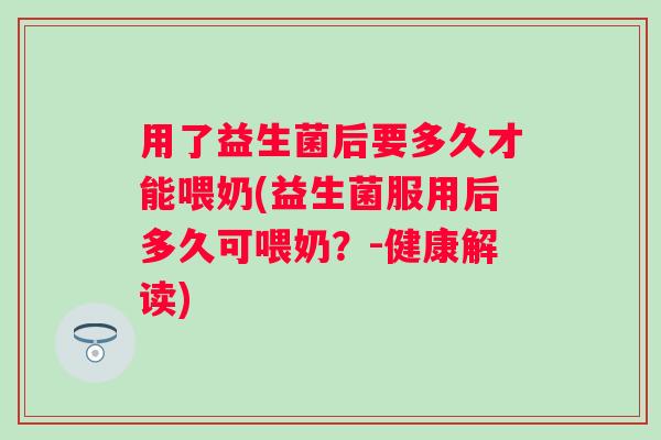 用了益生菌后要多久才能喂奶(益生菌服用后多久可喂奶？-健康解读)