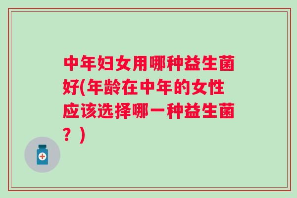 中年妇女用哪种益生菌好(年龄在中年的女性应该选择哪一种益生菌？)