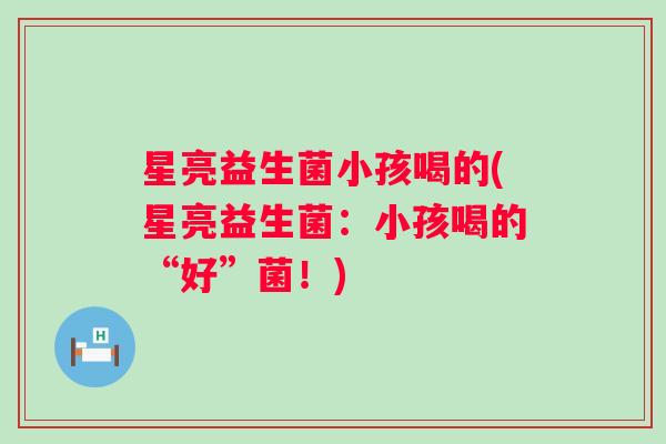 星亮益生菌小孩喝的(星亮益生菌：小孩喝的“好”菌！)
