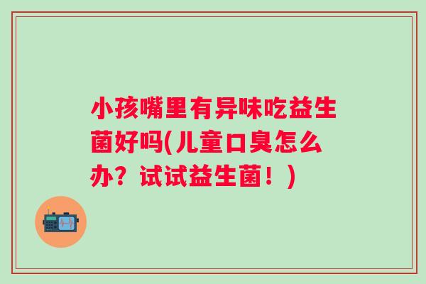 小孩嘴里有异味吃益生菌好吗(儿童口臭怎么办？试试益生菌！)