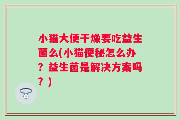 小猫大便干燥要吃益生菌么(小猫怎么办?益生菌是解决方案吗?) 小猫大便干燥要吃益生菌么(小猫怎么办?益生菌是解决方案吗?)