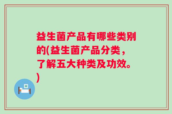 益生菌产品有哪些类别的(益生菌产品分类,了解五大种类及功效。) 益生菌产品有哪些类别的(益生菌产品分类,了解五大种类及功效。)