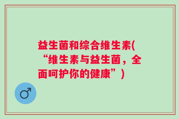 益生菌和综合维生素(“维生素与益生菌,全面呵护你的健康”) 益生菌和综合维生素(“维生素与益生菌,全面呵护你的健康”)