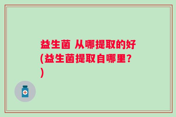 益生菌 从哪提取的好(益生菌提取自哪里?) 益生菌 从哪提取的好(益生菌提取自哪里?)