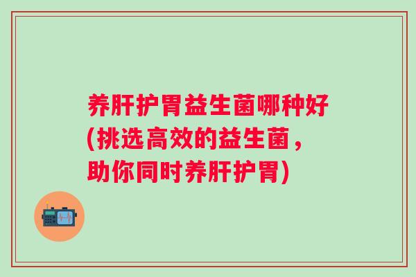 养肝护胃益生菌哪种好(挑选高效的益生菌，助你同时养肝护胃)