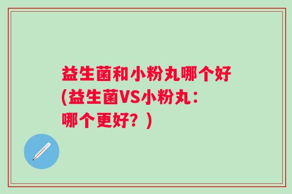 益生菌和小粉丸哪个好(益生菌VS小粉丸:哪个更好?) 益生菌和小粉丸哪个好(益生菌VS小粉丸:哪个更好?)