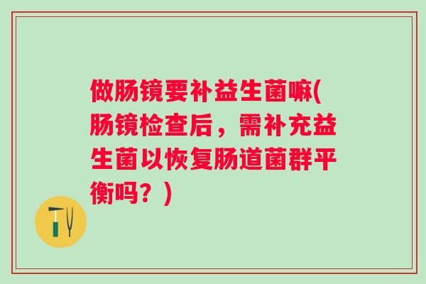 做肠镜要补益生菌嘛(肠镜检查后，需补充益生菌以恢复肠道菌群平衡吗？)