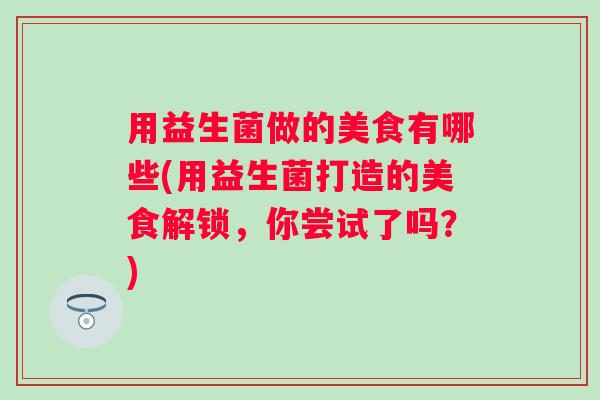 用益生菌做的美食有哪些(用益生菌打造的美食解锁，你尝试了吗？)